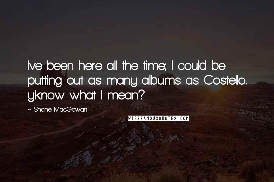 Shane MacGowan Quotes: I've been here all the time; I could be putting out as many albums as Costello, y'know what I mean?