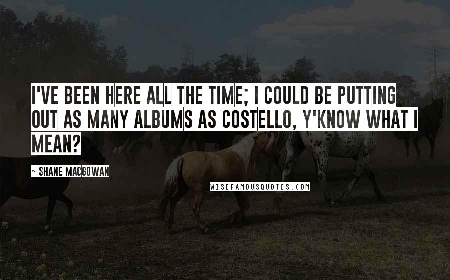 Shane MacGowan Quotes: I've been here all the time; I could be putting out as many albums as Costello, y'know what I mean?