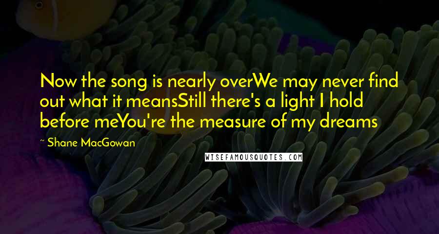 Shane MacGowan Quotes: Now the song is nearly overWe may never find out what it meansStill there's a light I hold before meYou're the measure of my dreams