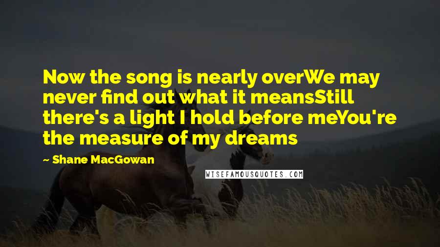 Shane MacGowan Quotes: Now the song is nearly overWe may never find out what it meansStill there's a light I hold before meYou're the measure of my dreams