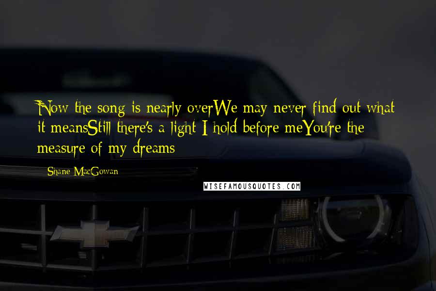 Shane MacGowan Quotes: Now the song is nearly overWe may never find out what it meansStill there's a light I hold before meYou're the measure of my dreams