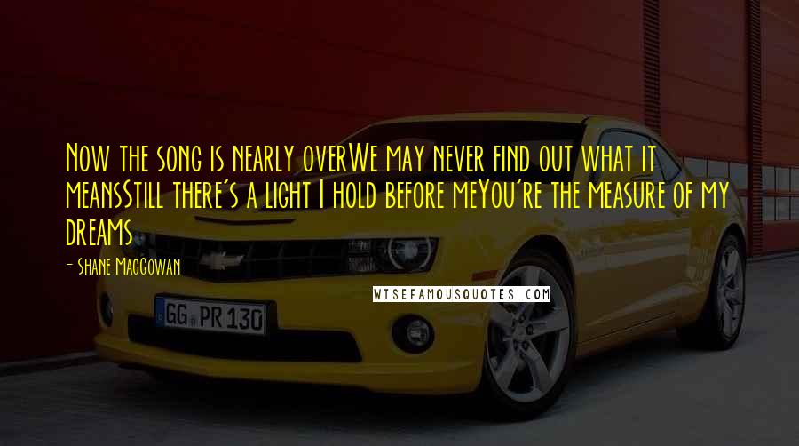 Shane MacGowan Quotes: Now the song is nearly overWe may never find out what it meansStill there's a light I hold before meYou're the measure of my dreams