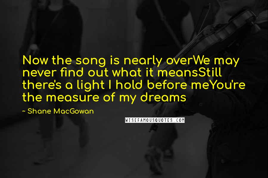 Shane MacGowan Quotes: Now the song is nearly overWe may never find out what it meansStill there's a light I hold before meYou're the measure of my dreams