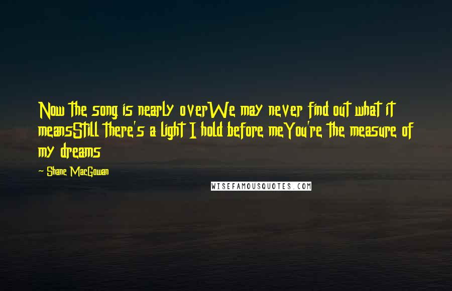 Shane MacGowan Quotes: Now the song is nearly overWe may never find out what it meansStill there's a light I hold before meYou're the measure of my dreams