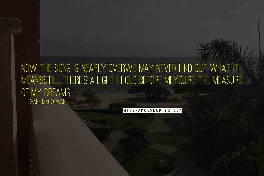 Shane MacGowan Quotes: Now the song is nearly overWe may never find out what it meansStill there's a light I hold before meYou're the measure of my dreams