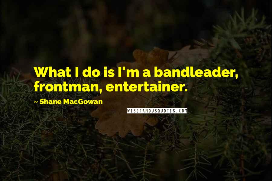 Shane MacGowan Quotes: What I do is I'm a bandleader, frontman, entertainer.