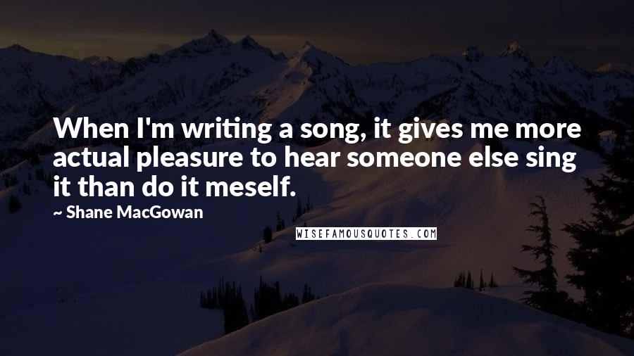 Shane MacGowan Quotes: When I'm writing a song, it gives me more actual pleasure to hear someone else sing it than do it meself.