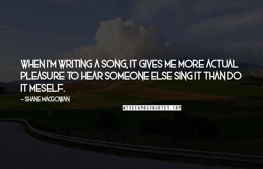 Shane MacGowan Quotes: When I'm writing a song, it gives me more actual pleasure to hear someone else sing it than do it meself.