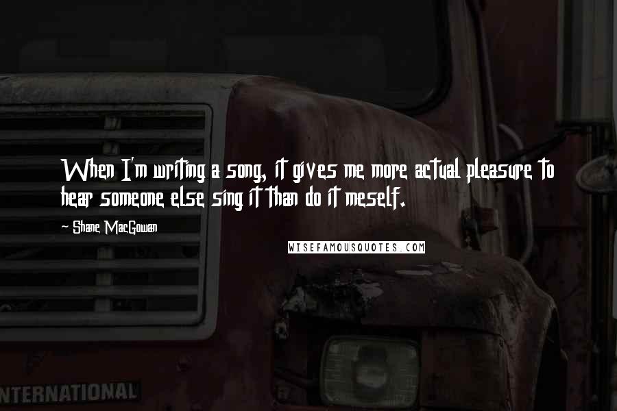 Shane MacGowan Quotes: When I'm writing a song, it gives me more actual pleasure to hear someone else sing it than do it meself.