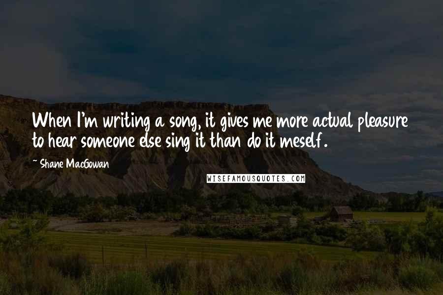 Shane MacGowan Quotes: When I'm writing a song, it gives me more actual pleasure to hear someone else sing it than do it meself.