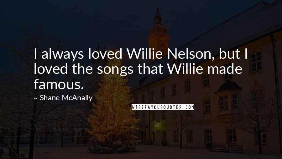 Shane McAnally Quotes: I always loved Willie Nelson, but I loved the songs that Willie made famous.