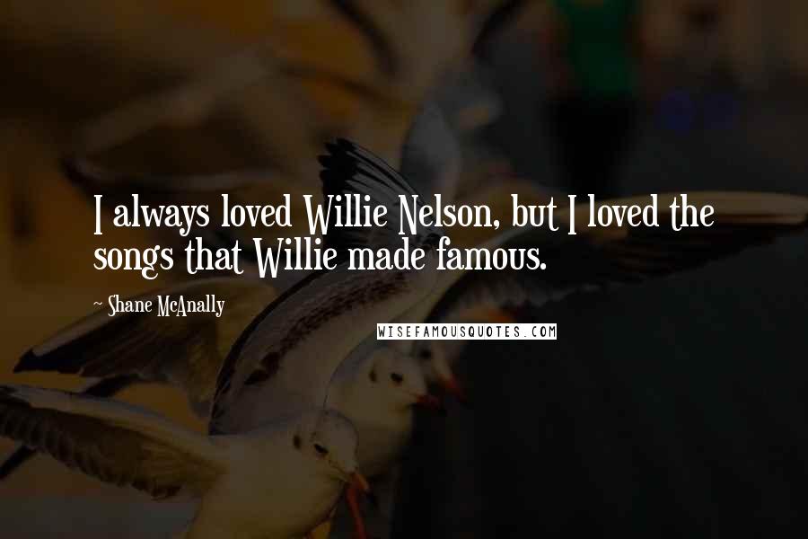 Shane McAnally Quotes: I always loved Willie Nelson, but I loved the songs that Willie made famous.