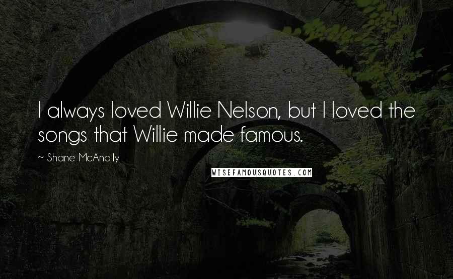 Shane McAnally Quotes: I always loved Willie Nelson, but I loved the songs that Willie made famous.