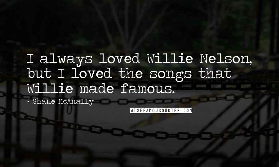 Shane McAnally Quotes: I always loved Willie Nelson, but I loved the songs that Willie made famous.