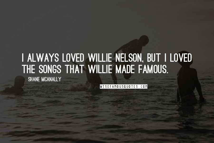 Shane McAnally Quotes: I always loved Willie Nelson, but I loved the songs that Willie made famous.