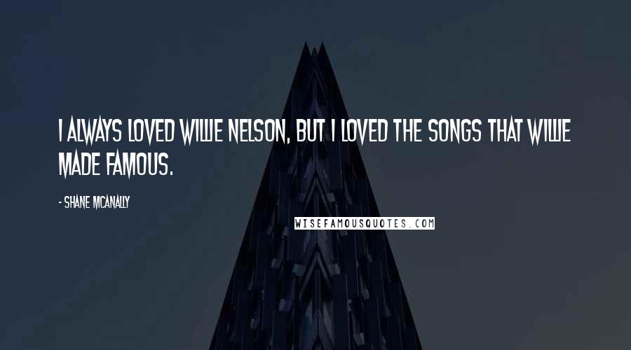 Shane McAnally Quotes: I always loved Willie Nelson, but I loved the songs that Willie made famous.