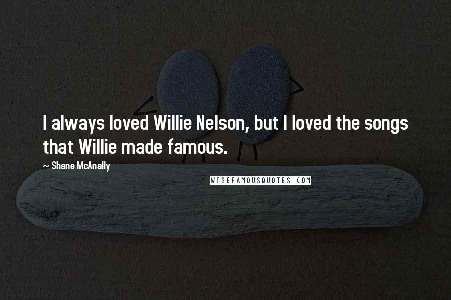 Shane McAnally Quotes: I always loved Willie Nelson, but I loved the songs that Willie made famous.