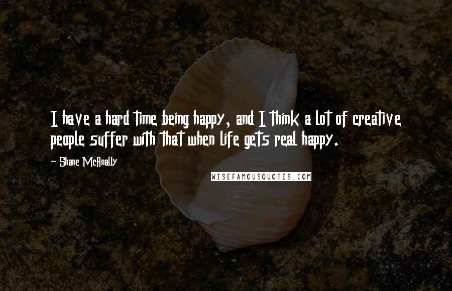 Shane McAnally Quotes: I have a hard time being happy, and I think a lot of creative people suffer with that when life gets real happy.