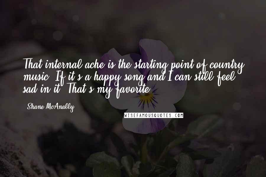 Shane McAnally Quotes: That internal ache is the starting point of country music. If it's a happy song and I can still feel sad in it? That's my favorite.