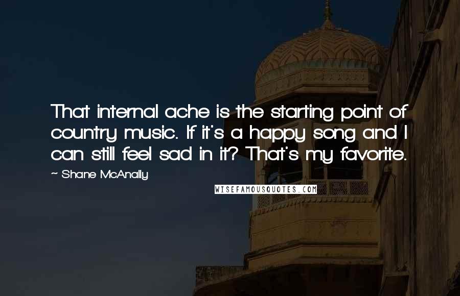 Shane McAnally Quotes: That internal ache is the starting point of country music. If it's a happy song and I can still feel sad in it? That's my favorite.