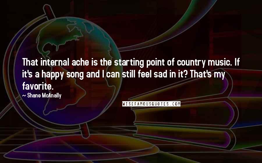 Shane McAnally Quotes: That internal ache is the starting point of country music. If it's a happy song and I can still feel sad in it? That's my favorite.