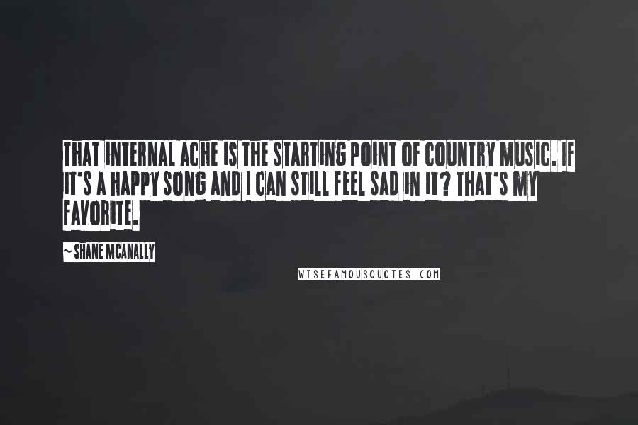 Shane McAnally Quotes: That internal ache is the starting point of country music. If it's a happy song and I can still feel sad in it? That's my favorite.