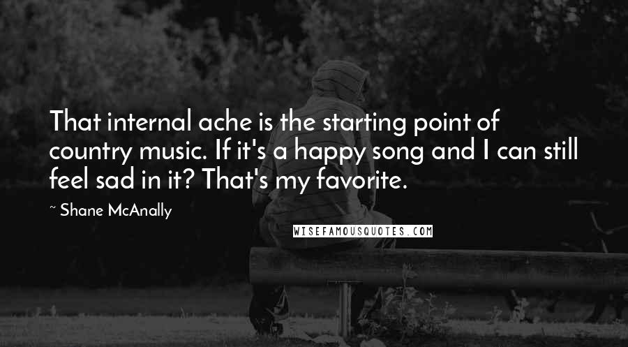 Shane McAnally Quotes: That internal ache is the starting point of country music. If it's a happy song and I can still feel sad in it? That's my favorite.