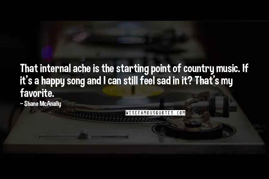 Shane McAnally Quotes: That internal ache is the starting point of country music. If it's a happy song and I can still feel sad in it? That's my favorite.