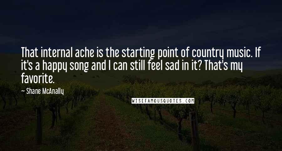 Shane McAnally Quotes: That internal ache is the starting point of country music. If it's a happy song and I can still feel sad in it? That's my favorite.