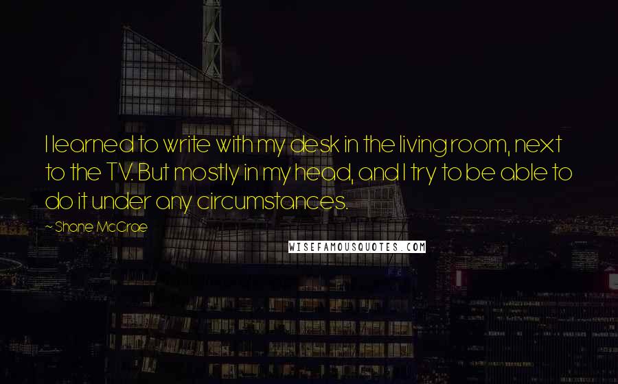 Shane McCrae Quotes: I learned to write with my desk in the living room, next to the TV. But mostly in my head, and I try to be able to do it under any circumstances.