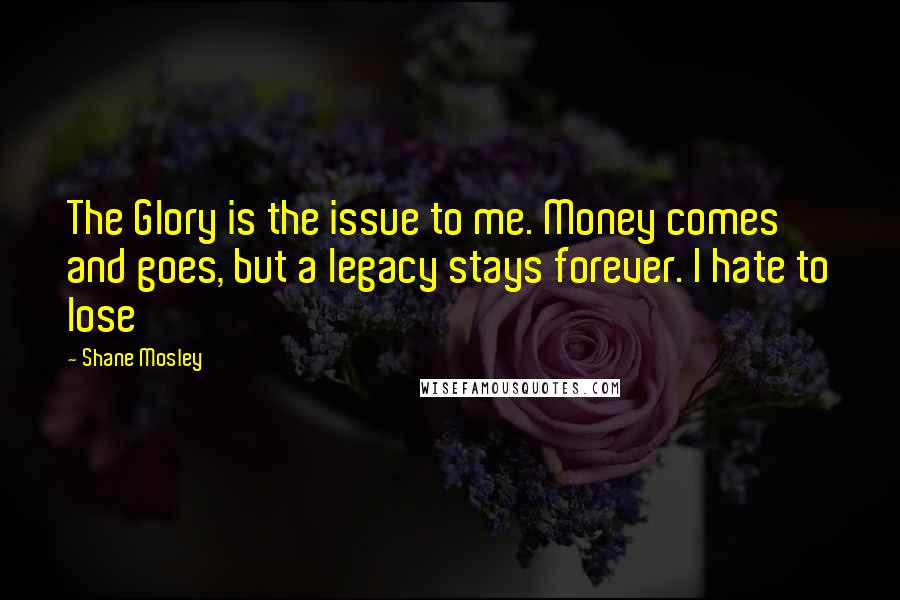 Shane Mosley Quotes: The Glory is the issue to me. Money comes and goes, but a legacy stays forever. I hate to lose