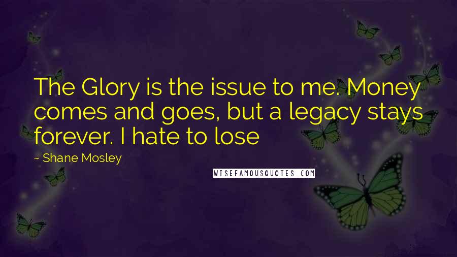 Shane Mosley Quotes: The Glory is the issue to me. Money comes and goes, but a legacy stays forever. I hate to lose