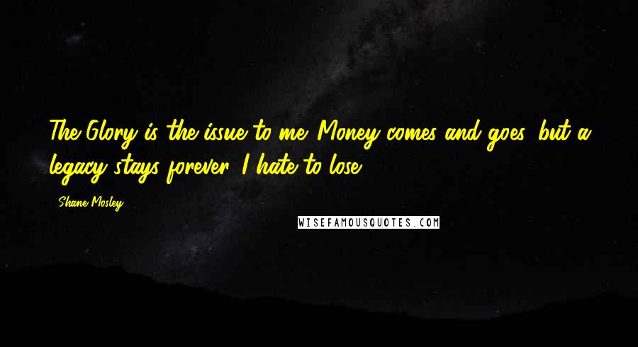 Shane Mosley Quotes: The Glory is the issue to me. Money comes and goes, but a legacy stays forever. I hate to lose