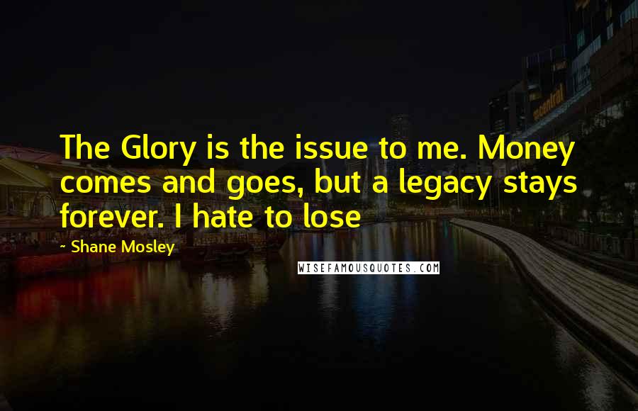 Shane Mosley Quotes: The Glory is the issue to me. Money comes and goes, but a legacy stays forever. I hate to lose