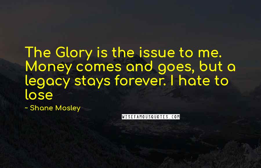 Shane Mosley Quotes: The Glory is the issue to me. Money comes and goes, but a legacy stays forever. I hate to lose