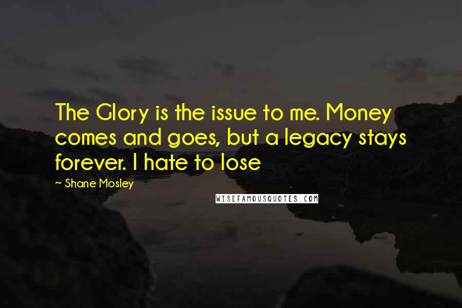 Shane Mosley Quotes: The Glory is the issue to me. Money comes and goes, but a legacy stays forever. I hate to lose