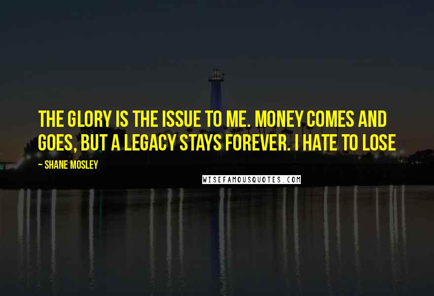 Shane Mosley Quotes: The Glory is the issue to me. Money comes and goes, but a legacy stays forever. I hate to lose