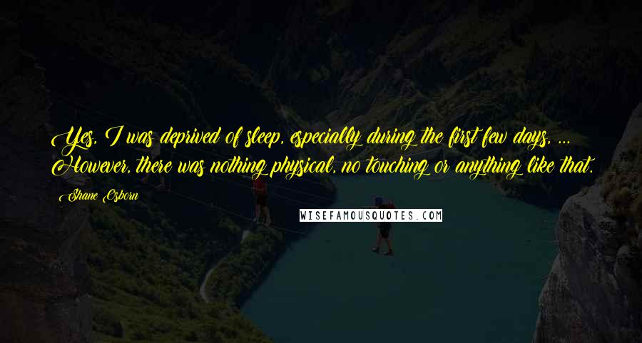 Shane Osborn Quotes: Yes, I was deprived of sleep, especially during the first few days, ... However, there was nothing physical, no touching or anything like that.