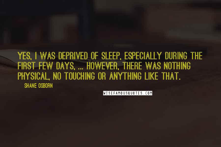 Shane Osborn Quotes: Yes, I was deprived of sleep, especially during the first few days, ... However, there was nothing physical, no touching or anything like that.