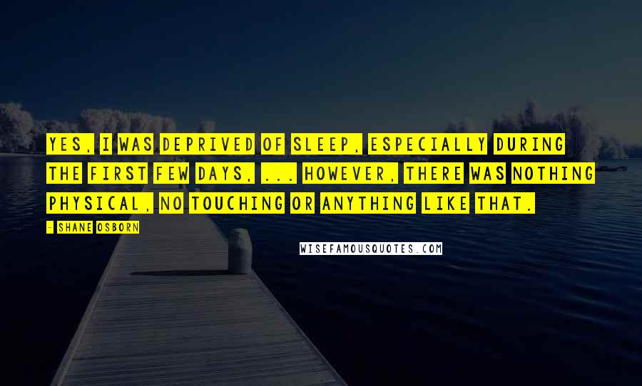 Shane Osborn Quotes: Yes, I was deprived of sleep, especially during the first few days, ... However, there was nothing physical, no touching or anything like that.