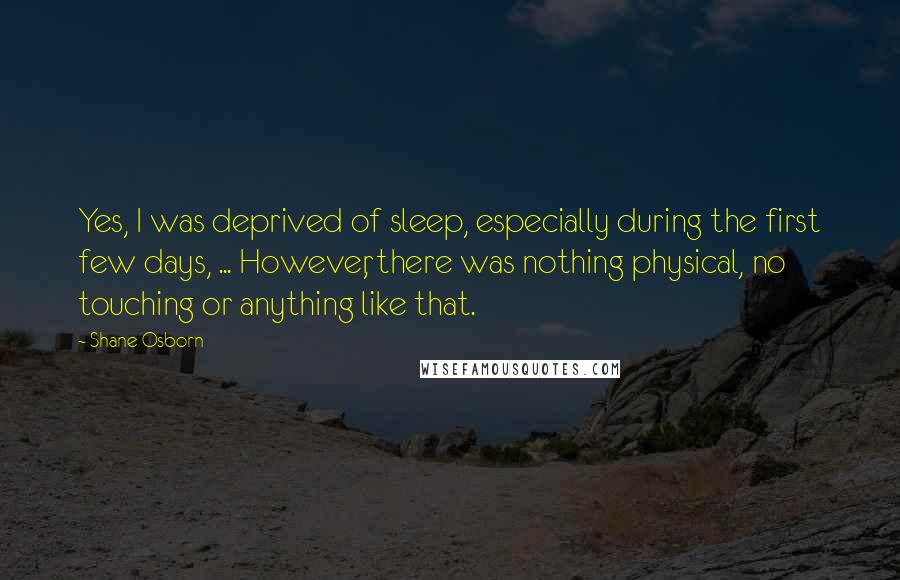 Shane Osborn Quotes: Yes, I was deprived of sleep, especially during the first few days, ... However, there was nothing physical, no touching or anything like that.