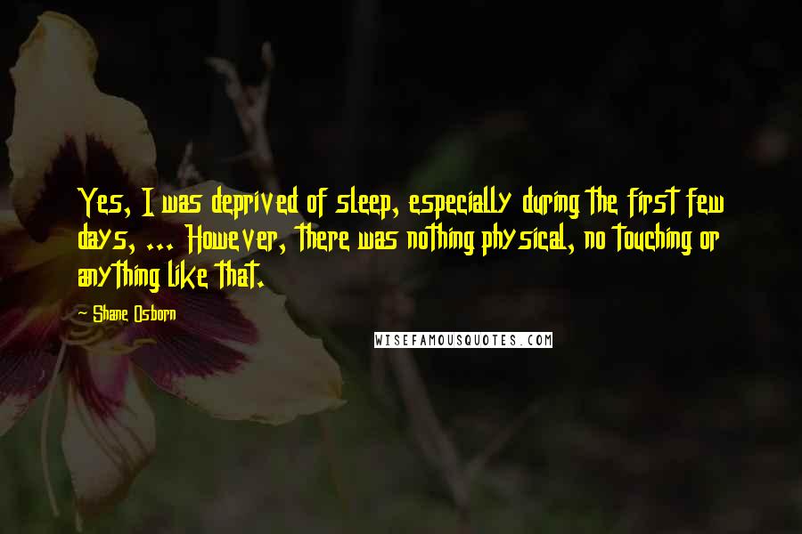 Shane Osborn Quotes: Yes, I was deprived of sleep, especially during the first few days, ... However, there was nothing physical, no touching or anything like that.