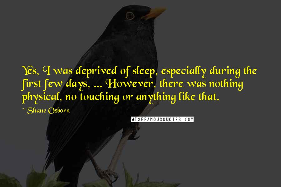 Shane Osborn Quotes: Yes, I was deprived of sleep, especially during the first few days, ... However, there was nothing physical, no touching or anything like that.