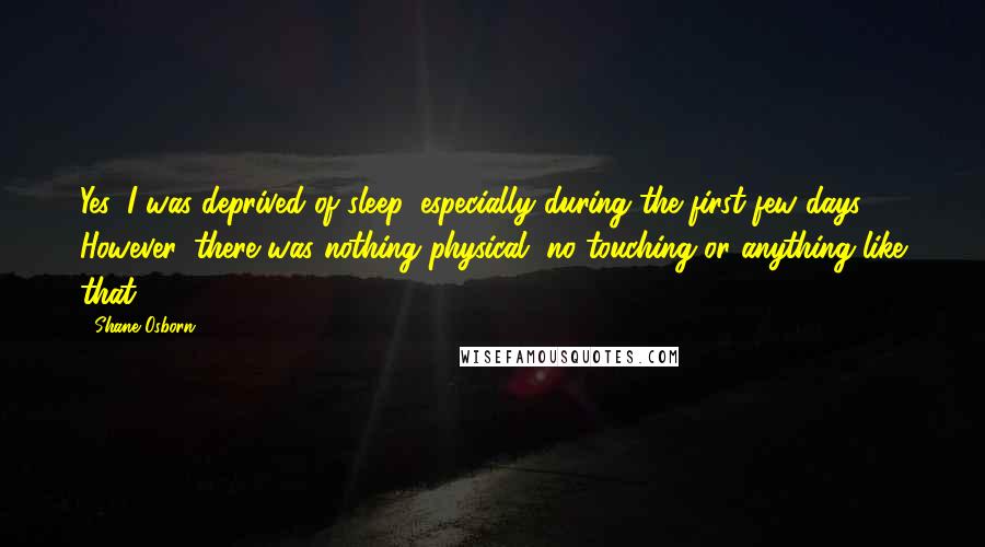 Shane Osborn Quotes: Yes, I was deprived of sleep, especially during the first few days, ... However, there was nothing physical, no touching or anything like that.