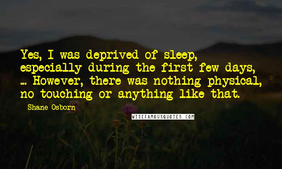 Shane Osborn Quotes: Yes, I was deprived of sleep, especially during the first few days, ... However, there was nothing physical, no touching or anything like that.