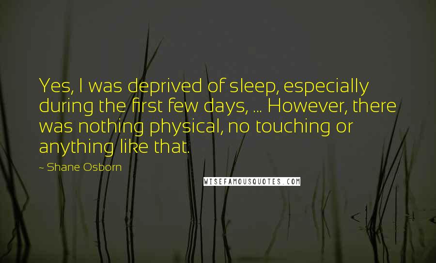 Shane Osborn Quotes: Yes, I was deprived of sleep, especially during the first few days, ... However, there was nothing physical, no touching or anything like that.