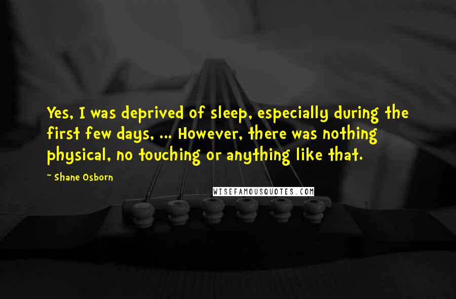 Shane Osborn Quotes: Yes, I was deprived of sleep, especially during the first few days, ... However, there was nothing physical, no touching or anything like that.