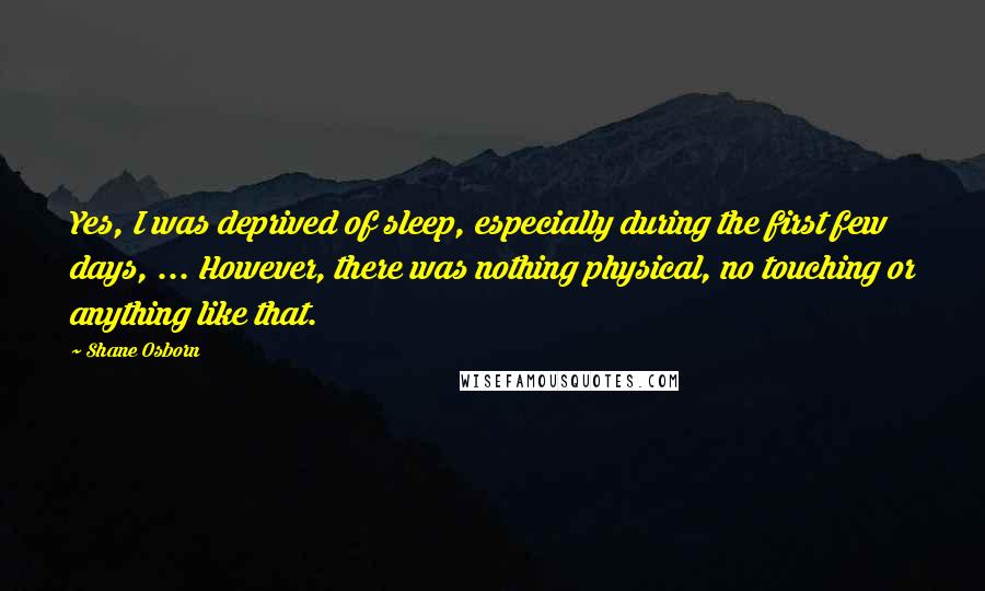 Shane Osborn Quotes: Yes, I was deprived of sleep, especially during the first few days, ... However, there was nothing physical, no touching or anything like that.