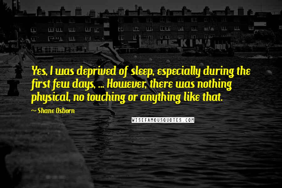 Shane Osborn Quotes: Yes, I was deprived of sleep, especially during the first few days, ... However, there was nothing physical, no touching or anything like that.