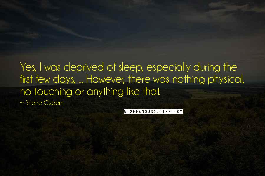 Shane Osborn Quotes: Yes, I was deprived of sleep, especially during the first few days, ... However, there was nothing physical, no touching or anything like that.